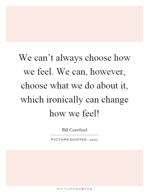 We can't always choose how we feel. We can, however, choose what we do about it, which ironically can change how we feel! Picture Quote #1