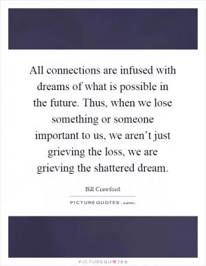 All connections are infused with dreams of what is possible in the future. Thus, when we lose something or someone important to us, we aren’t just grieving the loss, we are grieving the shattered dream Picture Quote #1