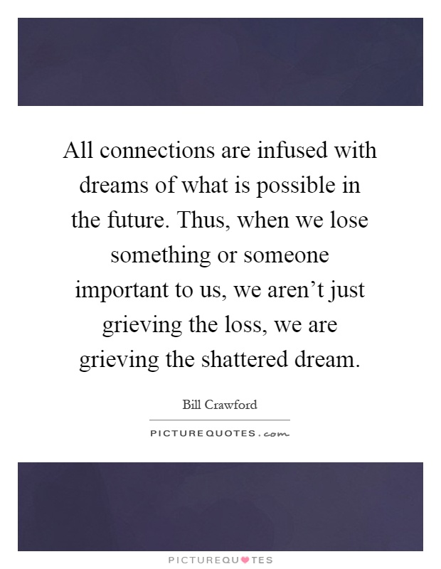 All connections are infused with dreams of what is possible in the future. Thus, when we lose something or someone important to us, we aren't just grieving the loss, we are grieving the shattered dream Picture Quote #1