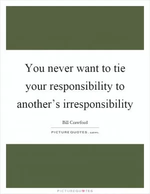 You never want to tie your responsibility to another’s irresponsibility Picture Quote #1