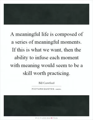 A meaningful life is composed of a series of meaningful moments. If this is what we want, then the ability to infuse each moment with meaning would seem to be a skill worth practicing Picture Quote #1