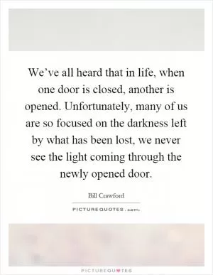 We’ve all heard that in life, when one door is closed, another is opened. Unfortunately, many of us are so focused on the darkness left by what has been lost, we never see the light coming through the newly opened door Picture Quote #1
