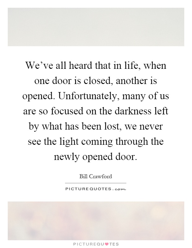 We've all heard that in life, when one door is closed, another is opened. Unfortunately, many of us are so focused on the darkness left by what has been lost, we never see the light coming through the newly opened door Picture Quote #1