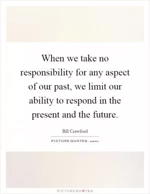 When we take no responsibility for any aspect of our past, we limit our ability to respond in the present and the future Picture Quote #1