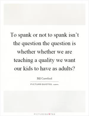 To spank or not to spank isn’t the question the question is whether whether we are teaching a quality we want our kids to have as adults? Picture Quote #1