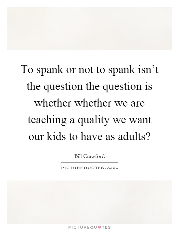 To spank or not to spank isn't the question the question is whether whether we are teaching a quality we want our kids to have as adults? Picture Quote #1