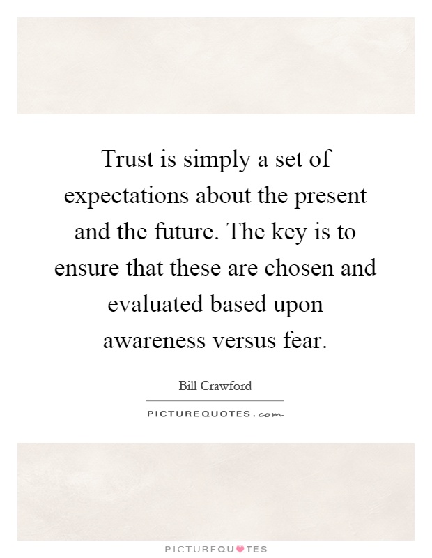 Trust is simply a set of expectations about the present and the future. The key is to ensure that these are chosen and evaluated based upon awareness versus fear Picture Quote #1