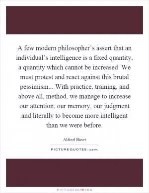 A few modern philosopher’s assert that an individual’s intelligence is a fixed quantity, a quantity which cannot be increased. We must protest and react against this brutal pessimism... With practice, training, and above all, method, we manage to increase our attention, our memory, our judgment and literally to become more intelligent than we were before Picture Quote #1