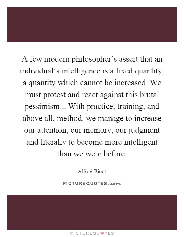 A few modern philosopher's assert that an individual's intelligence is a fixed quantity, a quantity which cannot be increased. We must protest and react against this brutal pessimism... With practice, training, and above all, method, we manage to increase our attention, our memory, our judgment and literally to become more intelligent than we were before Picture Quote #1