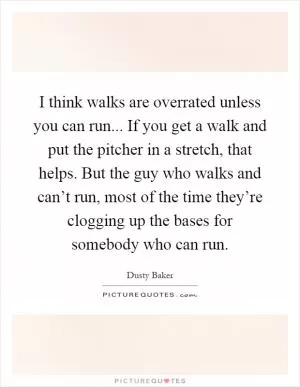 I think walks are overrated unless you can run... If you get a walk and put the pitcher in a stretch, that helps. But the guy who walks and can’t run, most of the time they’re clogging up the bases for somebody who can run Picture Quote #1