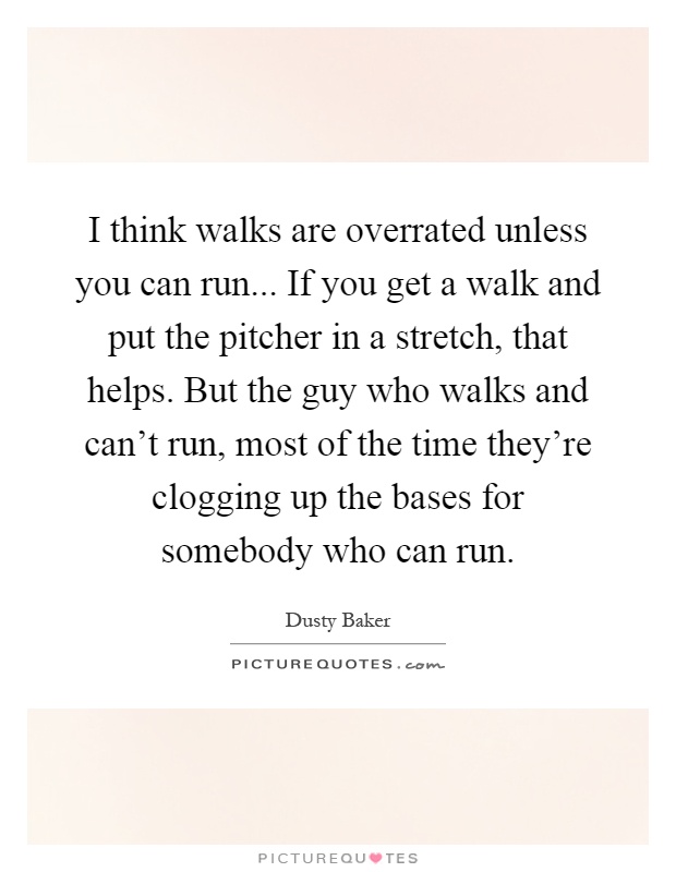 I think walks are overrated unless you can run... If you get a walk and put the pitcher in a stretch, that helps. But the guy who walks and can't run, most of the time they're clogging up the bases for somebody who can run Picture Quote #1