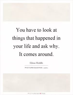 You have to look at things that happened in your life and ask why. It comes around Picture Quote #1