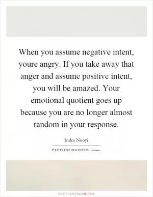 When you assume negative intent, youre angry. If you take away that anger and assume positive intent, you will be amazed. Your emotional quotient goes up because you are no longer almost random in your response Picture Quote #1