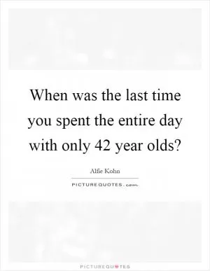 When was the last time you spent the entire day with only 42 year olds? Picture Quote #1