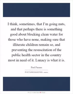 I think, sometimes, that I’m going nuts, and that perhaps there is something good about blocking clean water for those who have none, making sure that illiterate children remain so, and preventing the resuscitation of the public health sector in the country most in need of it. Lunacy is what it is Picture Quote #1