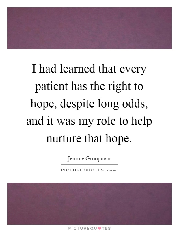 I had learned that every patient has the right to hope, despite long odds, and it was my role to help nurture that hope Picture Quote #1