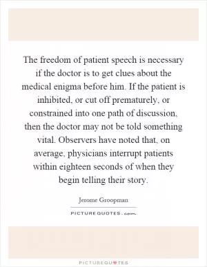 The freedom of patient speech is necessary if the doctor is to get clues about the medical enigma before him. If the patient is inhibited, or cut off prematurely, or constrained into one path of discussion, then the doctor may not be told something vital. Observers have noted that, on average, physicians interrupt patients within eighteen seconds of when they begin telling their story Picture Quote #1