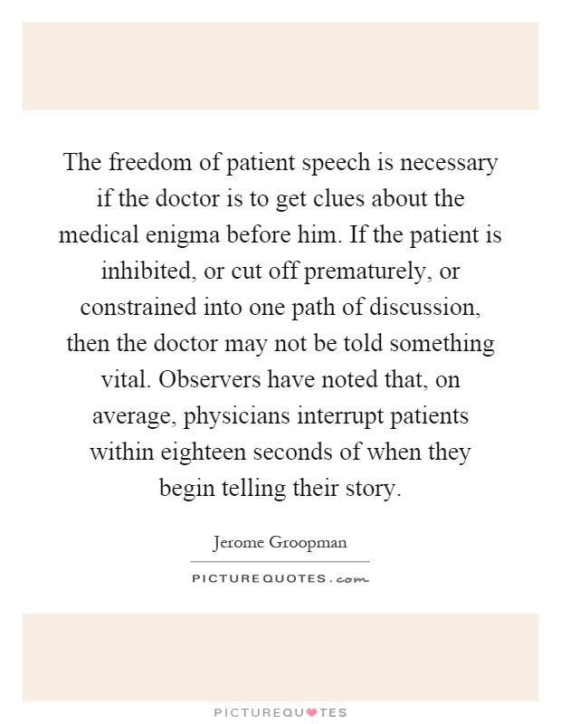 The freedom of patient speech is necessary if the doctor is to get clues about the medical enigma before him. If the patient is inhibited, or cut off prematurely, or constrained into one path of discussion, then the doctor may not be told something vital. Observers have noted that, on average, physicians interrupt patients within eighteen seconds of when they begin telling their story Picture Quote #1