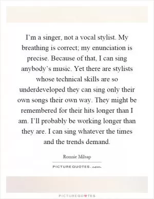 I’m a singer, not a vocal stylist. My breathing is correct; my enunciation is precise. Because of that, I can sing anybody’s music. Yet there are stylists whose technical skills are so underdeveloped they can sing only their own songs their own way. They might be remembered for their hits longer than I am. I’ll probably be working longer than they are. I can sing whatever the times and the trends demand Picture Quote #1