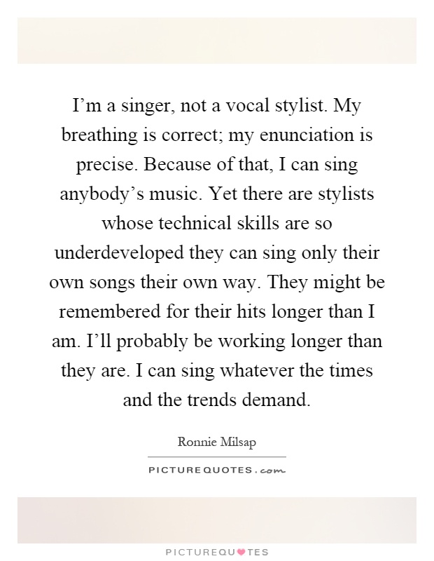 I'm a singer, not a vocal stylist. My breathing is correct; my enunciation is precise. Because of that, I can sing anybody's music. Yet there are stylists whose technical skills are so underdeveloped they can sing only their own songs their own way. They might be remembered for their hits longer than I am. I'll probably be working longer than they are. I can sing whatever the times and the trends demand Picture Quote #1