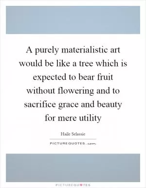 A purely materialistic art would be like a tree which is expected to bear fruit without flowering and to sacrifice grace and beauty for mere utility Picture Quote #1
