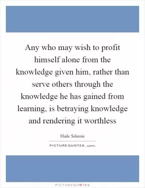 Any who may wish to profit himself alone from the knowledge given him, rather than serve others through the knowledge he has gained from learning, is betraying knowledge and rendering it worthless Picture Quote #1