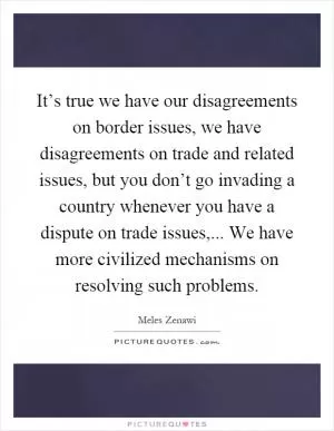 It’s true we have our disagreements on border issues, we have disagreements on trade and related issues, but you don’t go invading a country whenever you have a dispute on trade issues,... We have more civilized mechanisms on resolving such problems Picture Quote #1