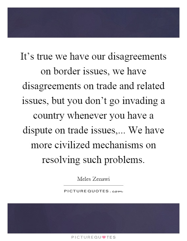 It's true we have our disagreements on border issues, we have disagreements on trade and related issues, but you don't go invading a country whenever you have a dispute on trade issues,... We have more civilized mechanisms on resolving such problems Picture Quote #1