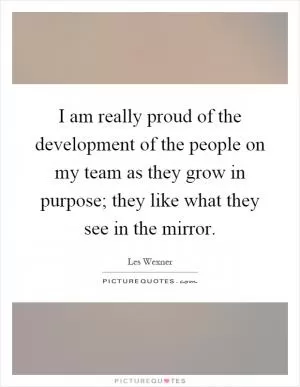 I am really proud of the development of the people on my team as they grow in purpose; they like what they see in the mirror Picture Quote #1