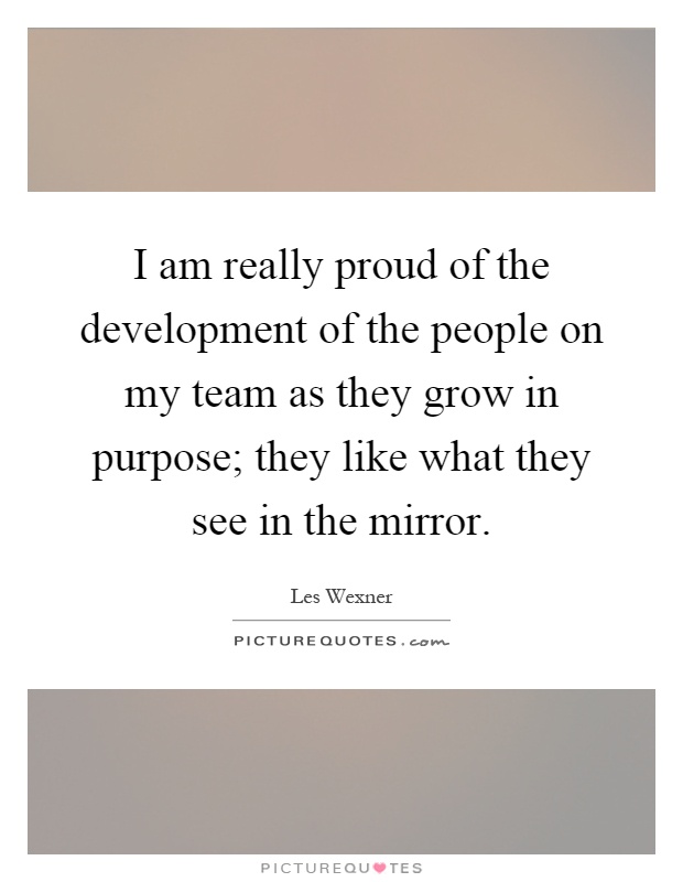 I am really proud of the development of the people on my team as they grow in purpose; they like what they see in the mirror Picture Quote #1