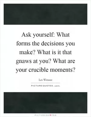 Ask yourself: What forms the decisions you make? What is it that gnaws at you? What are your crucible moments? Picture Quote #1