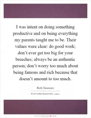I was intent on doing something productive and on being everything my parents taught me to be. Their values were clear: do good work; don’t ever get too big for your breeches; always be an authentic person; don’t worry too much about being famous and rich because that doesn’t amount to too much Picture Quote #1