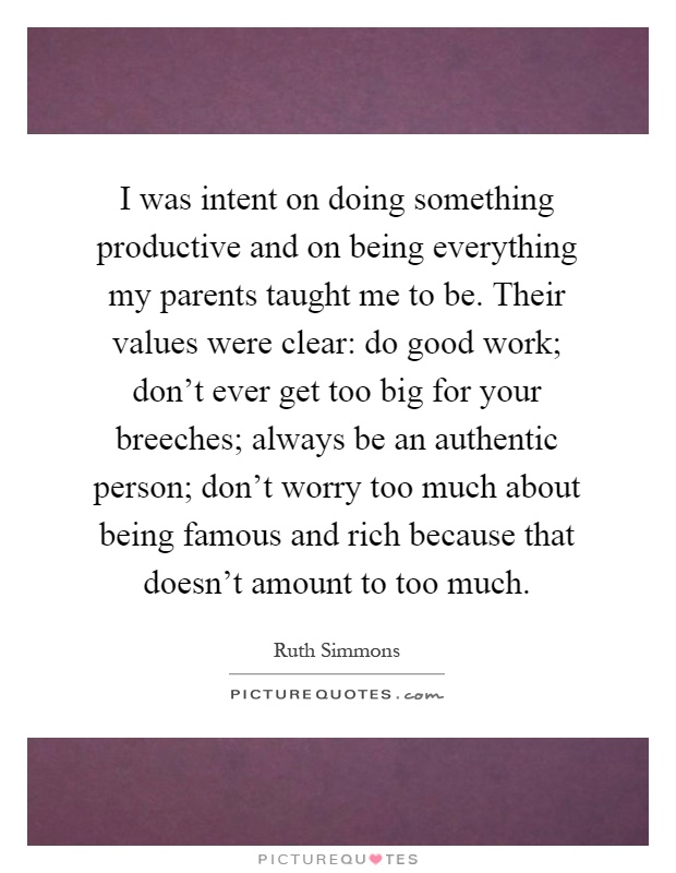 I was intent on doing something productive and on being everything my parents taught me to be. Their values were clear: do good work; don't ever get too big for your breeches; always be an authentic person; don't worry too much about being famous and rich because that doesn't amount to too much Picture Quote #1