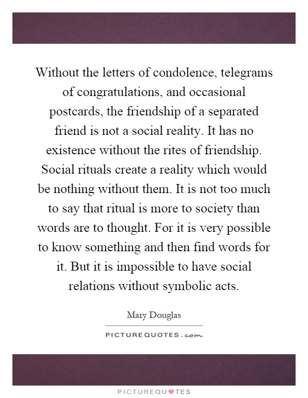 Without the letters of condolence, telegrams of congratulations, and occasional postcards, the friendship of a separated friend is not a social reality. It has no existence without the rites of friendship. Social rituals create a reality which would be nothing without them. It is not too much to say that ritual is more to society than words are to thought. For it is very possible to know something and then find words for it. But it is impossible to have social relations without symbolic acts Picture Quote #1