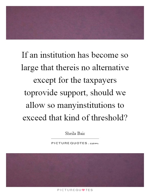 If an institution has become so large that thereis no alternative except for the taxpayers toprovide support, should we allow so manyinstitutions to exceed that kind of threshold? Picture Quote #1