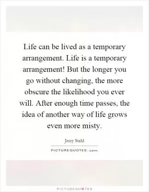 Life can be lived as a temporary arrangement. Life is a temporary arrangement! But the longer you go without changing, the more obscure the likelihood you ever will. After enough time passes, the idea of another way of life grows even more misty Picture Quote #1