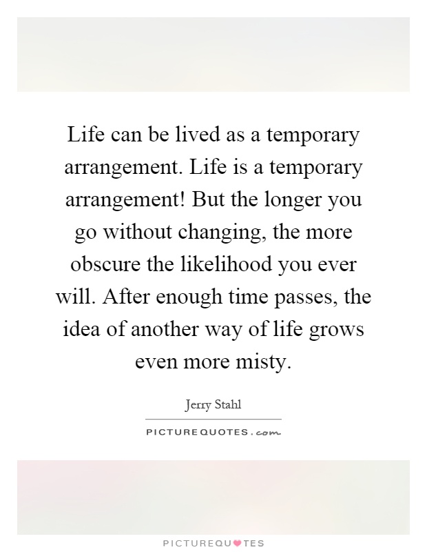 Life can be lived as a temporary arrangement. Life is a temporary arrangement! But the longer you go without changing, the more obscure the likelihood you ever will. After enough time passes, the idea of another way of life grows even more misty Picture Quote #1