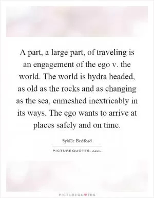 A part, a large part, of traveling is an engagement of the ego v. the world. The world is hydra headed, as old as the rocks and as changing as the sea, enmeshed inextricably in its ways. The ego wants to arrive at places safely and on time Picture Quote #1