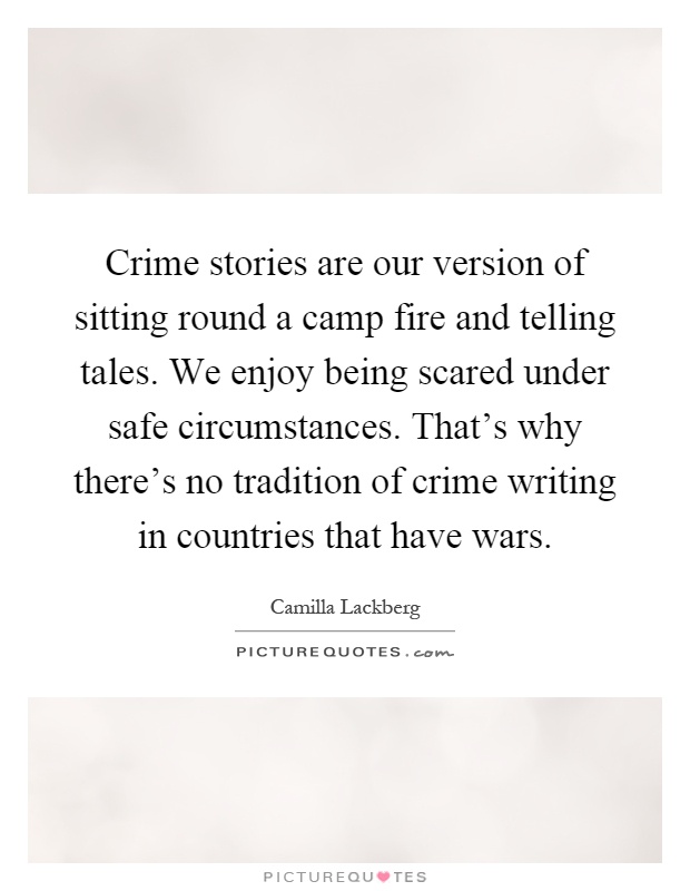 Crime stories are our version of sitting round a camp fire and telling tales. We enjoy being scared under safe circumstances. That's why there's no tradition of crime writing in countries that have wars Picture Quote #1