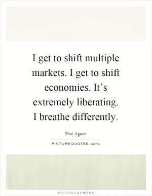 I get to shift multiple markets. I get to shift economies. It’s extremely liberating. I breathe differently Picture Quote #1