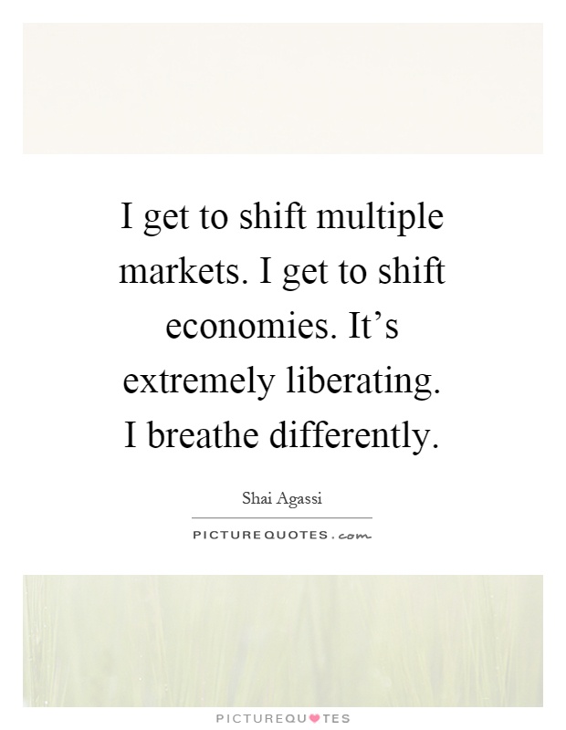 I get to shift multiple markets. I get to shift economies. It's extremely liberating. I breathe differently Picture Quote #1