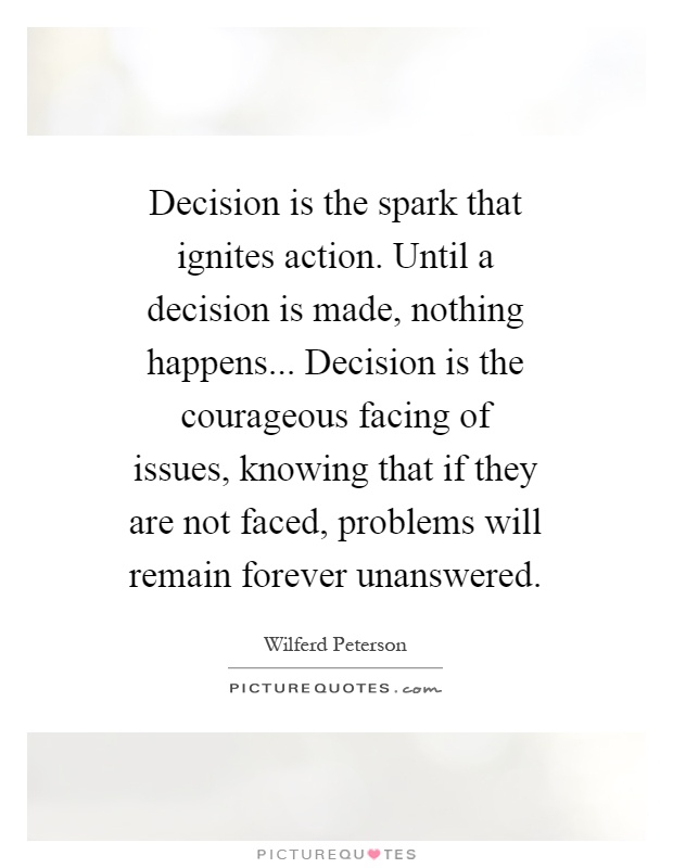 Decision is the spark that ignites action. Until a decision is made, nothing happens... Decision is the courageous facing of issues, knowing that if they are not faced, problems will remain forever unanswered Picture Quote #1