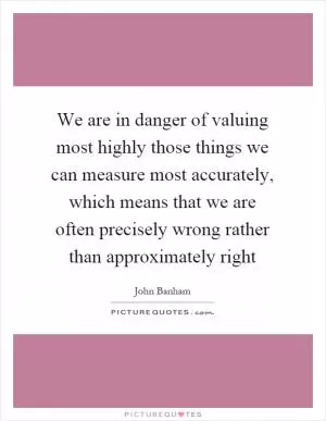 We are in danger of valuing most highly those things we can measure most accurately, which means that we are often precisely wrong rather than approximately right Picture Quote #1