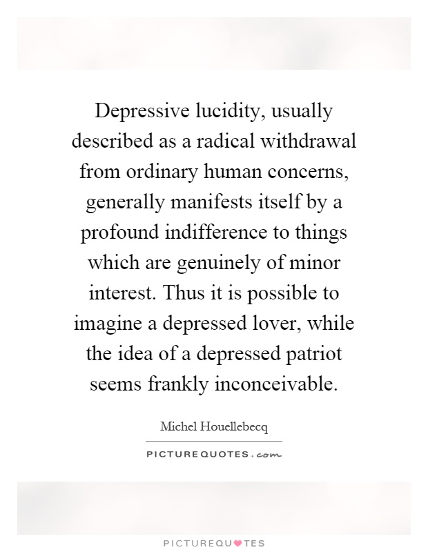 Depressive lucidity, usually described as a radical withdrawal from ordinary human concerns, generally manifests itself by a profound indifference to things which are genuinely of minor interest. Thus it is possible to imagine a depressed lover, while the idea of a depressed patriot seems frankly inconceivable Picture Quote #1