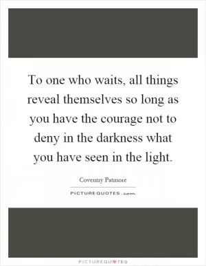 To one who waits, all things reveal themselves so long as you have the courage not to deny in the darkness what you have seen in the light Picture Quote #1