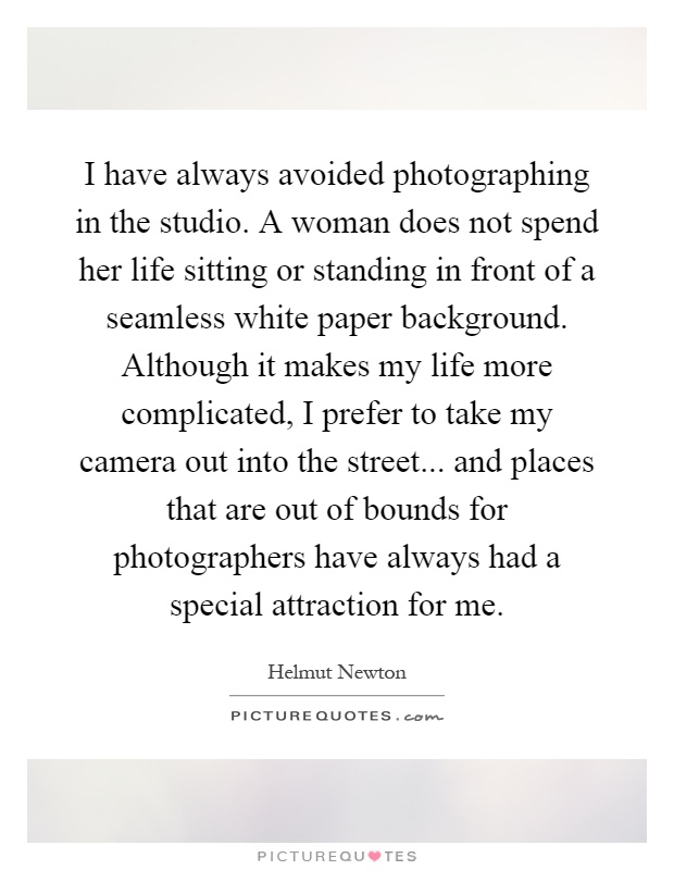 I have always avoided photographing in the studio. A woman does not spend her life sitting or standing in front of a seamless white paper background. Although it makes my life more complicated, I prefer to take my camera out into the street... and places that are out of bounds for photographers have always had a special attraction for me Picture Quote #1
