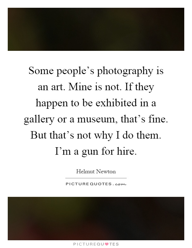 Some people's photography is an art. Mine is not. If they happen to be exhibited in a gallery or a museum, that's fine. But that's not why I do them. I'm a gun for hire Picture Quote #1