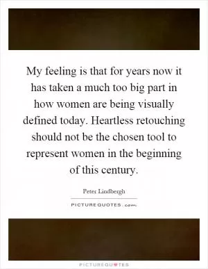 My feeling is that for years now it has taken a much too big part in how women are being visually defined today. Heartless retouching should not be the chosen tool to represent women in the beginning of this century Picture Quote #1