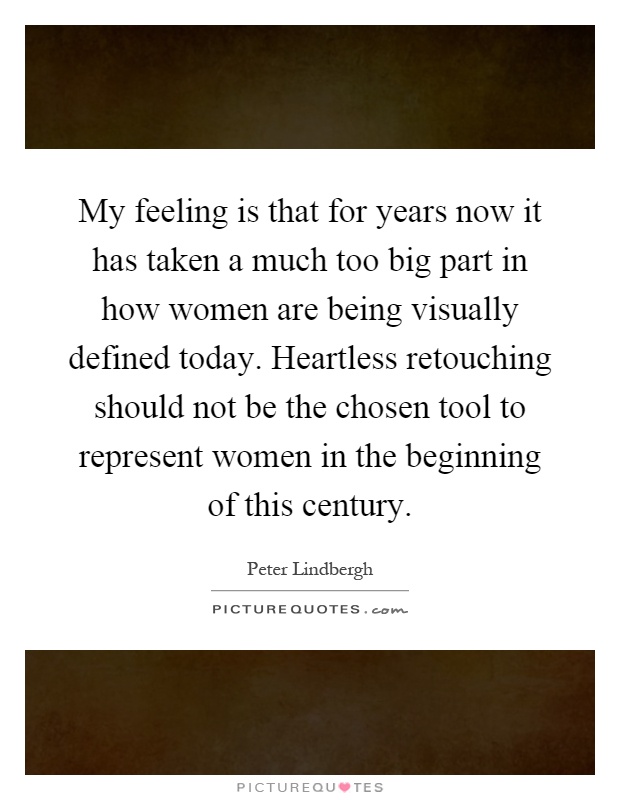 My feeling is that for years now it has taken a much too big part in how women are being visually defined today. Heartless retouching should not be the chosen tool to represent women in the beginning of this century Picture Quote #1