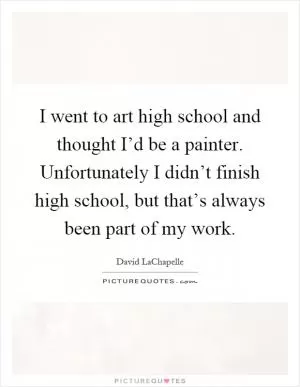 I went to art high school and thought I’d be a painter. Unfortunately I didn’t finish high school, but that’s always been part of my work Picture Quote #1